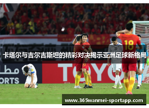 卡塔尔与吉尔吉斯坦的精彩对决揭示亚洲足球新格局